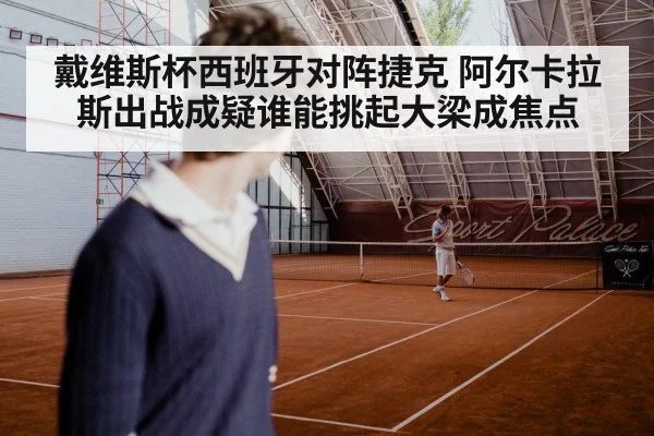 戴维斯杯西班牙对阵捷克 阿尔卡拉斯出战成疑谁能挑起大梁成焦点