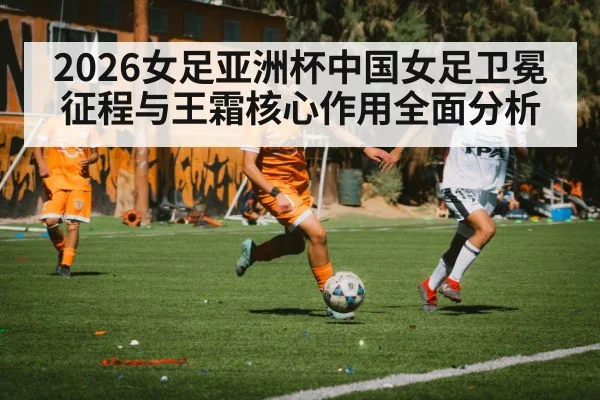 2026女足亚洲杯中国女足卫冕征程与王霜核心作用全面分析 - kaiyun
