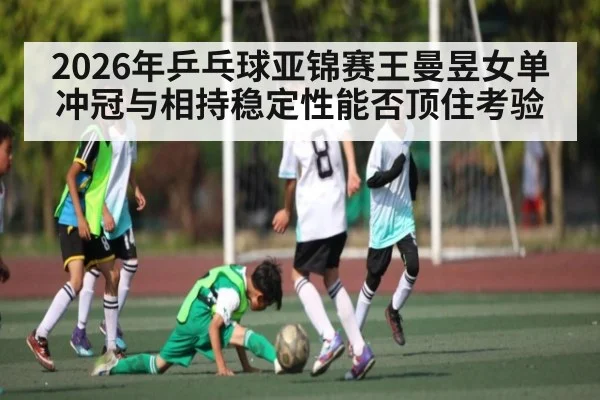 2026年乒乓球亚锦赛王曼昱女单冲冠与相持稳定性能否顶住考验 - kaiyun